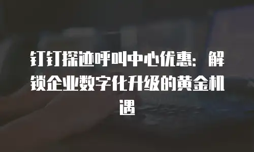 钉钉探迹呼叫中心优惠：解锁企业数字化升级的黄金机遇