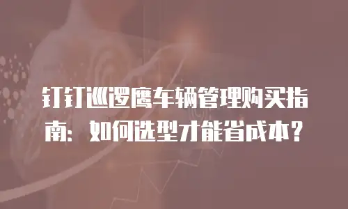 钉钉巡逻鹰车辆管理购买指南：如何选型才能省成本？