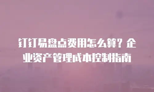 钉钉易盘点费用怎么算？企业资产管理成本控制指南