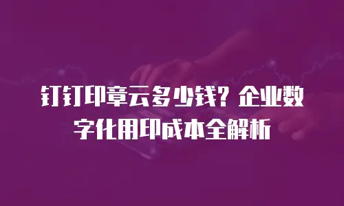 钉钉印章云多少钱？企业数字化用印成本全解析
