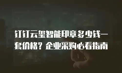 钉钉云玺智能印章多少钱一套价格？企业采购必看指南