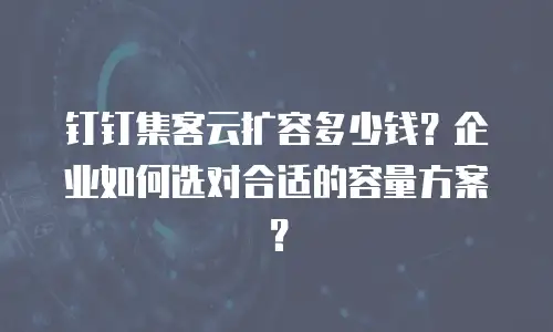 钉钉集客云扩容多少钱？企业如何选对合适的容量方案？