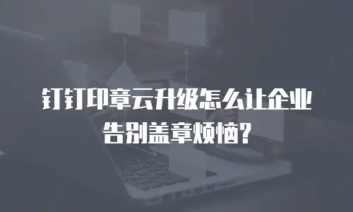 钉钉印章云升级怎么让企业告别盖章烦恼？