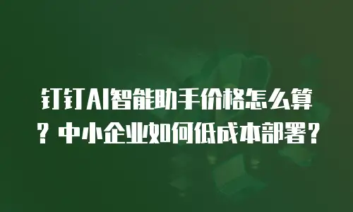 钉钉AI智能助手价格怎么算？中小企业如何低成本部署？