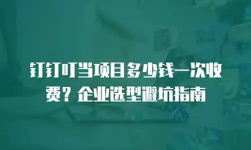 钉钉叮当项目多少钱一次收费？企业选型避坑指南