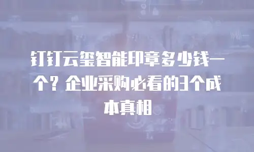 钉钉云玺智能印章多少钱一个？企业采购必看的3个成本真相