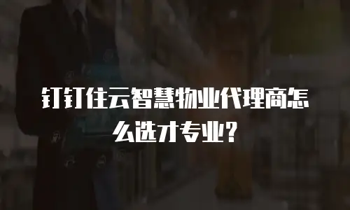 钉钉住云智慧物业代理商怎么选才专业？