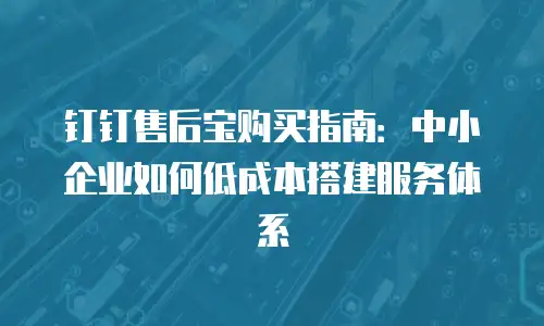 钉钉售后宝购买指南：中小企业如何低成本搭建服务体系