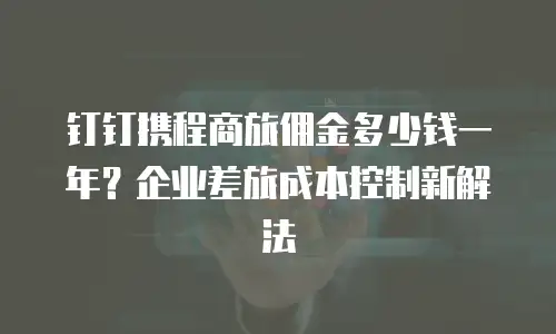 钉钉携程商旅佣金多少钱一年？企业差旅成本控制新解法