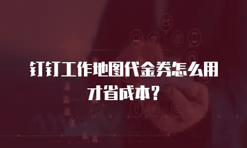 钉钉工作地图代金券怎么用才省成本？