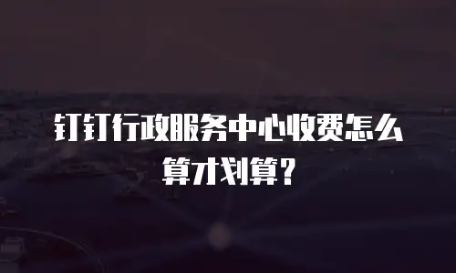 钉钉行政服务中心收费怎么算才划算？