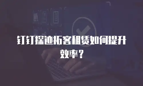 钉钉探迹拓客租赁如何提升效率？