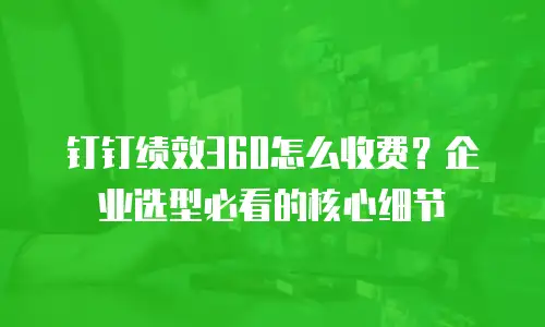 钉钉绩效360怎么收费？企业选型必看的核心细节