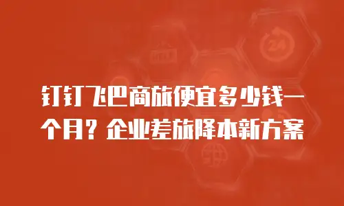钉钉飞巴商旅便宜多少钱一个月？企业差旅降本新方案
