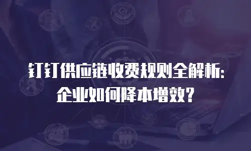 钉钉供应链收费规则全解析：企业如何降本增效？