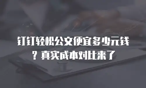 钉钉轻松公文便宜多少元钱？真实成本对比来了