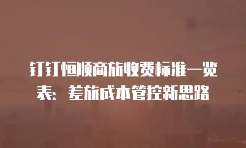钉钉恒顺商旅收费标准一览表：差旅成本管控新思路