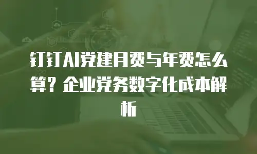 钉钉AI党建月费与年费怎么算？企业党务数字化成本解析