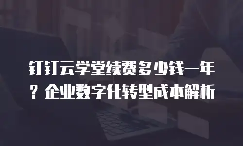 钉钉云学堂续费多少钱一年？企业数字化转型成本解析