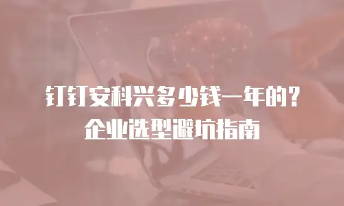 钉钉安科兴多少钱一年的？企业选型避坑指南