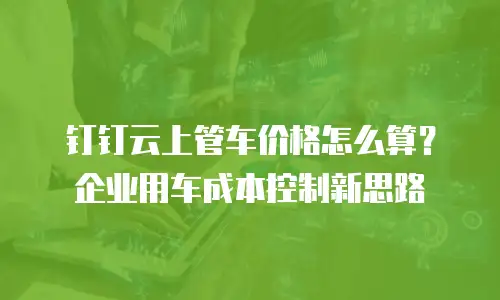 钉钉云上管车价格怎么算？企业用车成本控制新思路