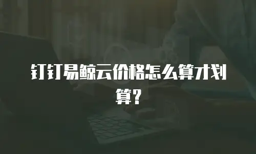 钉钉易鲸云价格怎么算才划算？