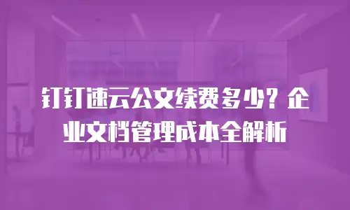 钉钉速云公文续费多少？企业文档管理成本全解析