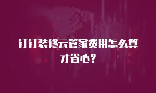 钉钉装修云管家费用怎么算才省心？