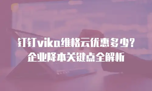 钉钉vika维格云优惠多少？企业降本关键点全解析