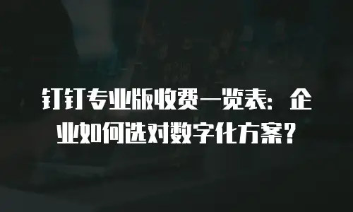钉钉专业版收费一览表：企业如何选对数字化方案？
