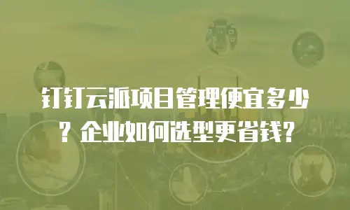 钉钉云派项目管理便宜多少？企业如何选型更省钱？