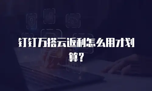 钉钉万搭云返利怎么用才划算？