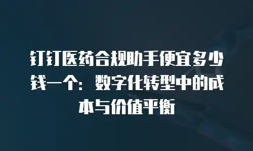 钉钉医药合规助手便宜多少钱一个：数字化转型中的成本与价值平衡