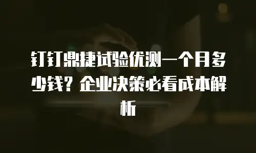 钉钉鼎捷试验优测一个月多少钱？企业决策必看成本解析