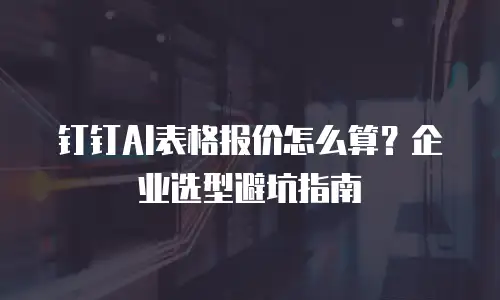 钉钉AI表格报价怎么算？企业选型避坑指南