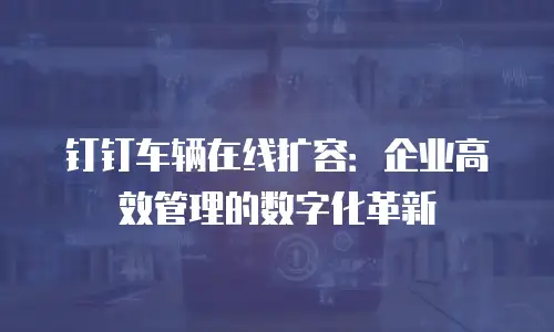 钉钉车辆在线扩容：企业高效管理的数字化革新