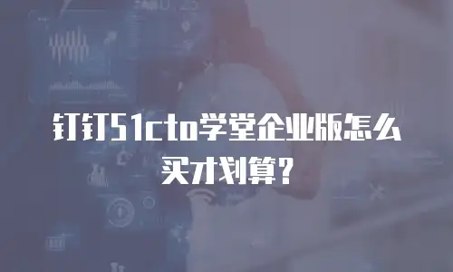 钉钉51cto学堂企业版怎么买才划算？