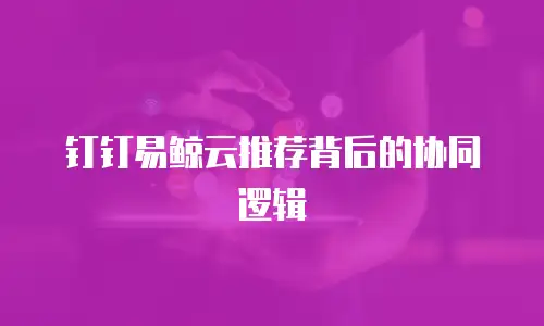 钉钉易鲸云推荐背后的协同逻辑