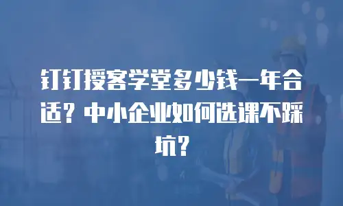 钉钉授客学堂多少钱一年合适？中小企业如何选课不踩坑？