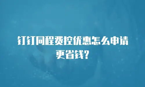 钉钉同程费控优惠怎么申请更省钱？