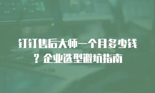 钉钉售后大师一个月多少钱？企业选型避坑指南