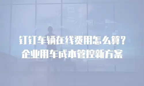 钉钉车辆在线费用怎么算？企业用车成本管控新方案