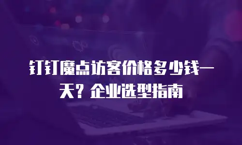 钉钉魔点访客价格多少钱一天？企业选型指南