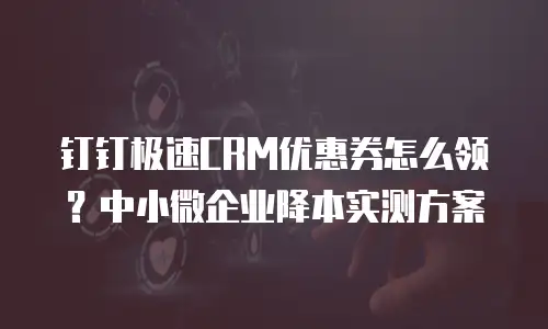 钉钉极速CRM优惠券怎么领？中小微企业降本实测方案