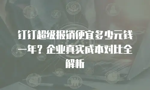 钉钉超级报销便宜多少元钱一年？企业真实成本对比全解析