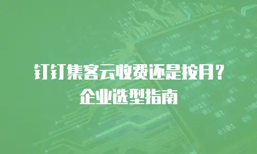 钉钉集客云收费还是按月？企业选型指南