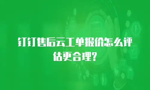 钉钉售后云工单报价怎么评估更合理？