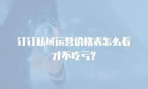 钉钉私域运营价格表怎么看才不吃亏？