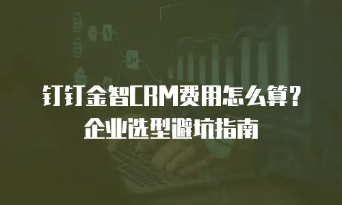 钉钉金智CRM费用怎么算？企业选型避坑指南