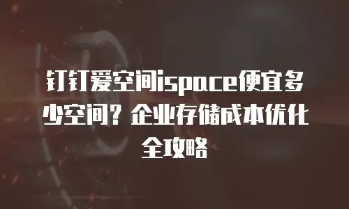 钉钉爱空间ispace便宜多少空间？企业存储成本优化全攻略